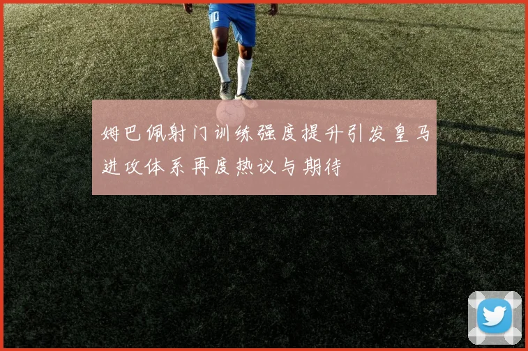姆巴佩射门训练强度提升引发皇马进攻体系再度热议与期待