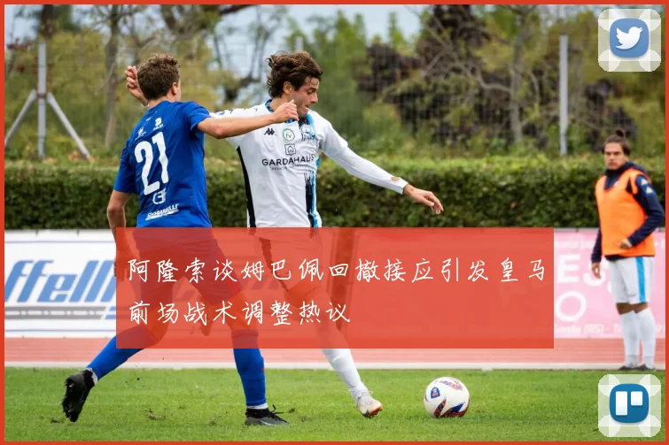 阿隆索谈姆巴佩回撤接应引发皇马前场战术调整热议